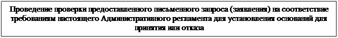 Подпись: Проведение проверки предоставленного письменного запроса (заявления) на соответствие требованиям настоящего Административного регламента для установления оснований для принятия или отказа